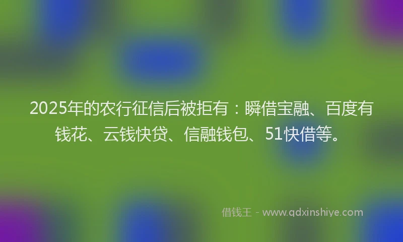 2025年的农行征信后被拒有：瞬借宝融、百度有钱花、云钱快贷、信融钱包、51快借等。