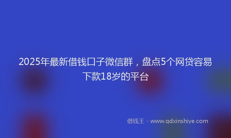2025年最新借钱口子微信群，盘点5个网贷容易下款18岁的平台