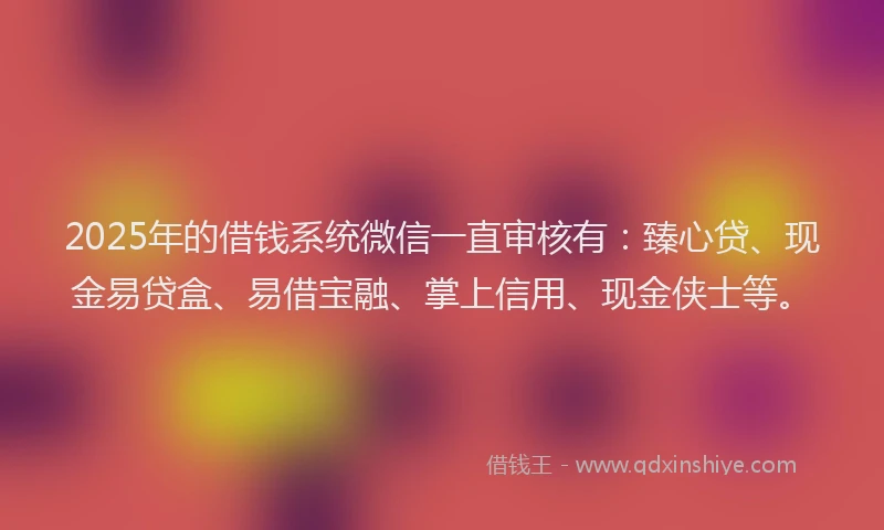 2025年的借钱系统微信一直审核有：臻心贷、现金易贷盒、易借宝融、掌上信用、现金侠士等。