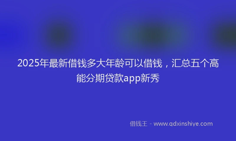 2025年最新借钱多大年龄可以借钱，汇总五个高能分期贷款app新秀