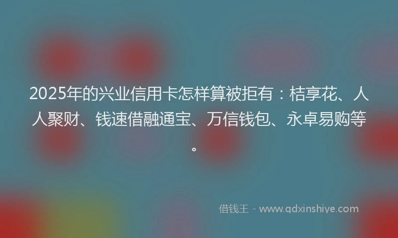 2025年的兴业信用卡怎样算被拒有：桔享花、人人聚财、钱速借融通宝、万信钱包、永卓易购等。