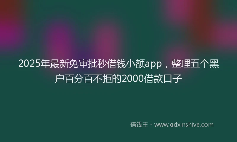 2025年最新免审批秒借钱小额app，整理五个黑户百分百不拒的2000借款口子