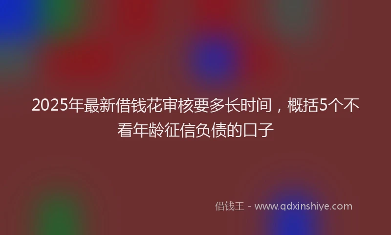 2025年最新借钱花审核要多长时间，概括5个不看年龄征信负债的口子