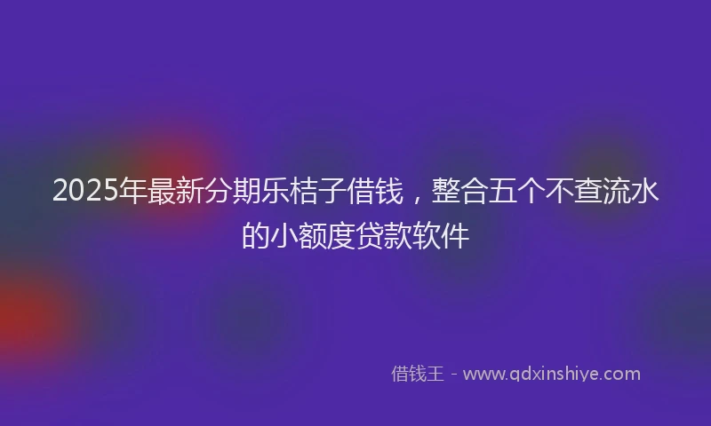 2025年最新分期乐桔子借钱，整合五个不查流水的小额度贷款软件