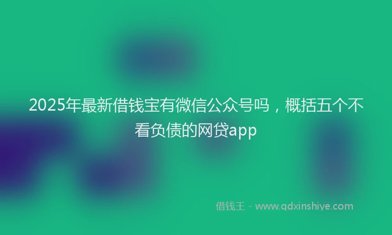 2025年最新借钱宝有微信公众号吗，概括五个不看负债的网贷app