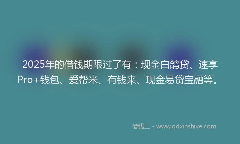 2025年的借钱期限过了有：现金白鸽贷、速享Pro+钱包、爱帮米、有钱来、现金易贷宝融等。