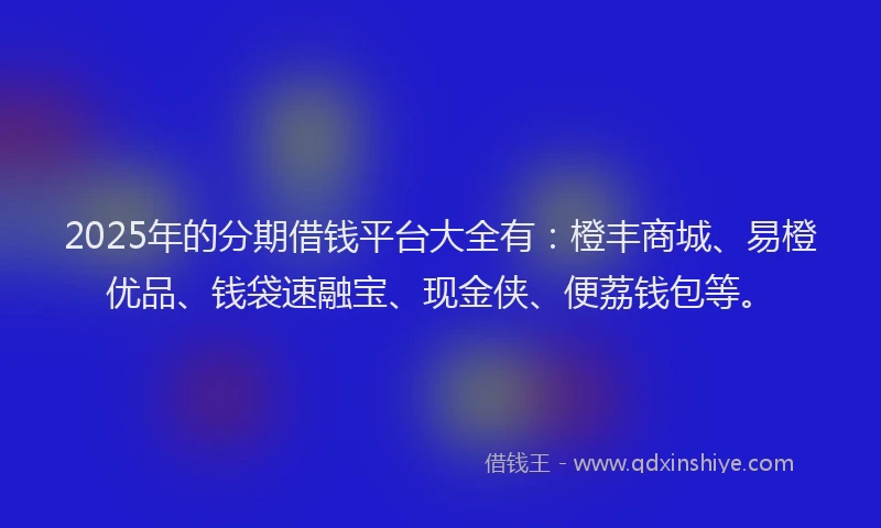 2025年的分期借钱平台大全有：橙丰商城、易橙优品、钱袋速融宝、现金侠、便荔钱包等。