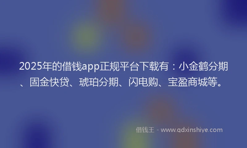 2025年的借钱app正规平台下载有：小金鹤分期、固金快贷、琥珀分期、闪电购、宝盈商城等。