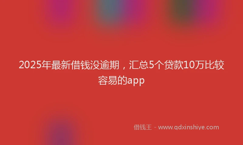 2025年最新借钱没逾期，汇总5个贷款10万比较容易的app