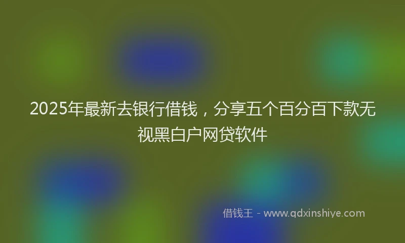 2025年最新去银行借钱，分享五个百分百下款无视黑白户网贷软件