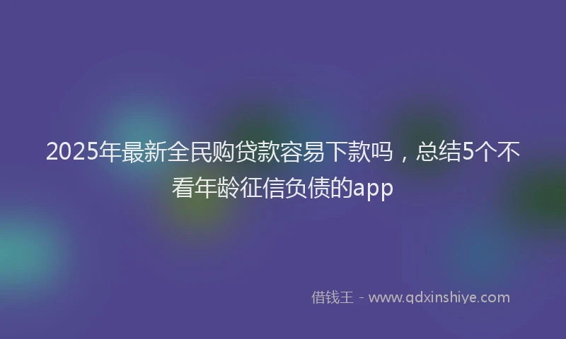 2025年最新全民购贷款容易下款吗，总结5个不看年龄征信负债的app
