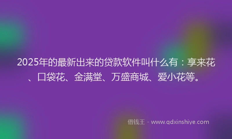 2025年的最新出来的贷款软件叫什么有：享来花、口袋花、金满堂、万盛商城、爱小花等。