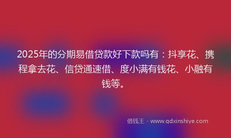 2025年的分期易借贷款好下款吗有：抖享花、携程拿去花、信贷通速借、度小满有钱花、小融有钱等。