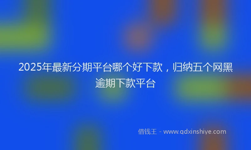 2025年最新分期平台哪个好下款，归纳五个网黑逾期下款平台