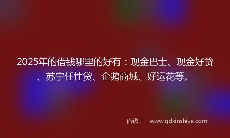 2025年的借钱哪里的好有：现金巴士、现金好贷、苏宁任性贷、企鹅商城、好运花等。