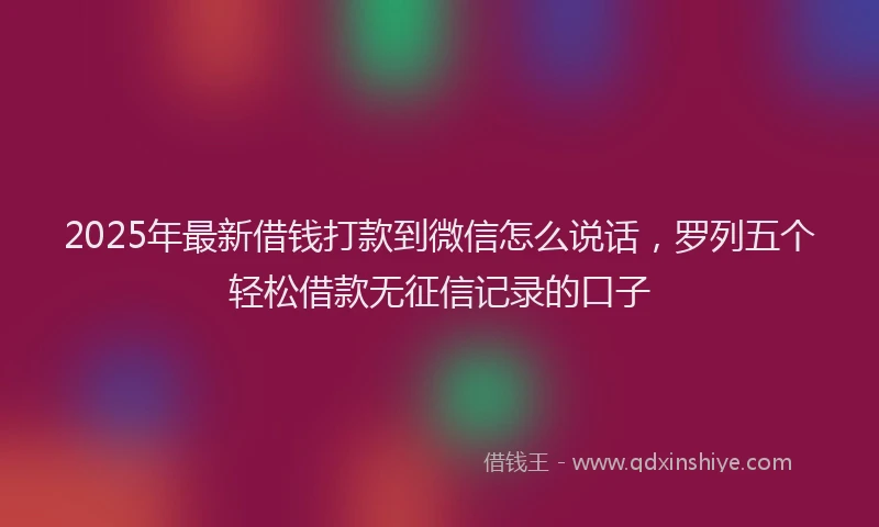 2025年最新借钱打款到微信怎么说话，罗列五个轻松借款无征信记录的口子