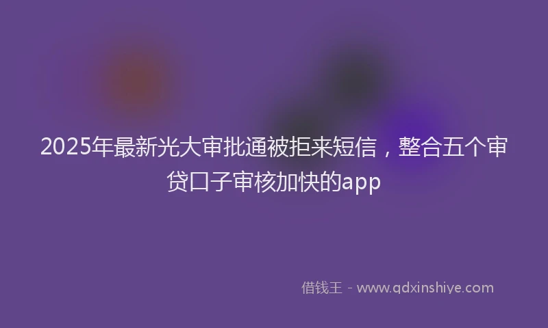 2025年最新光大审批通被拒来短信，整合五个审贷口子审核加快的app