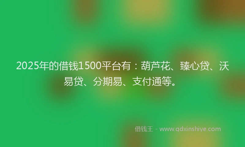 2025年的借钱1500平台有：葫芦花、臻心贷、沃易贷、分期易、支付通等。