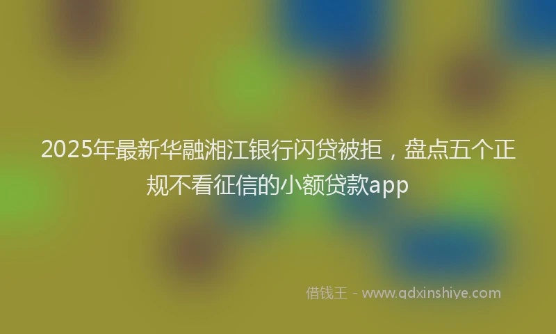2025年最新华融湘江银行闪贷被拒，盘点五个正规不看征信的小额贷款app