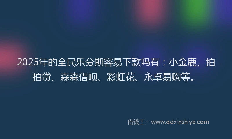 2025年的全民乐分期容易下款吗有：小金鹿、拍拍贷、森森借呗、彩虹花、永卓易购等。