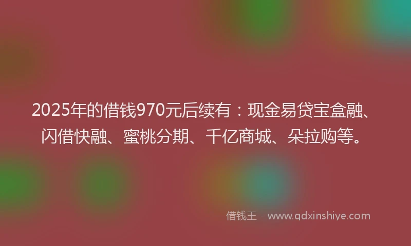 2025年的借钱970元后续有：现金易贷宝盒融、闪借快融、蜜桃分期、千亿商城、朵拉购等。