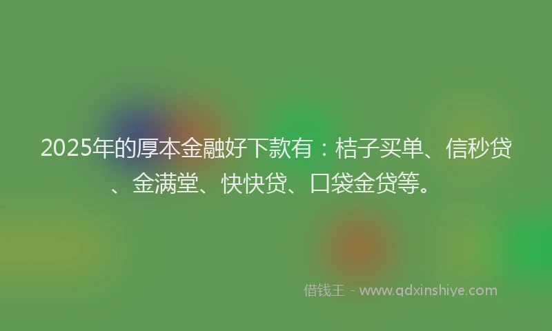 2025年的厚本金融好下款有：桔子买单、信秒贷、金满堂、快快贷、口袋金贷等。