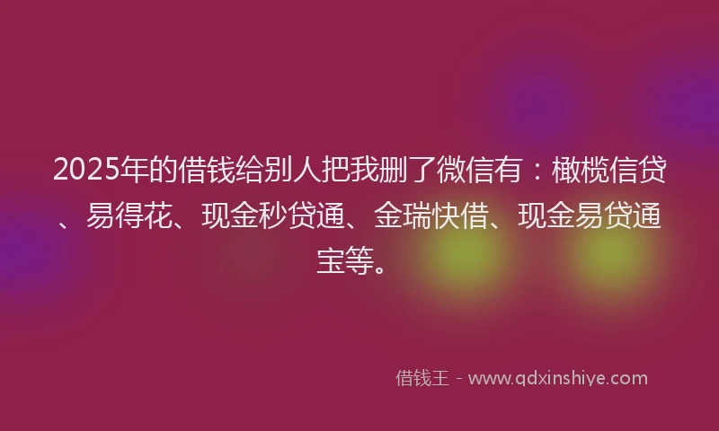 2025年的借钱给别人把我删了微信有：橄榄信贷、易得花、现金秒贷通、金瑞快借、现金易贷通宝等。