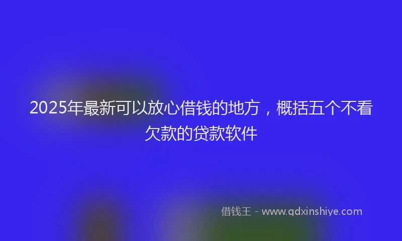 2025年最新可以放心借钱的地方，概括五个不看欠款的贷款软件