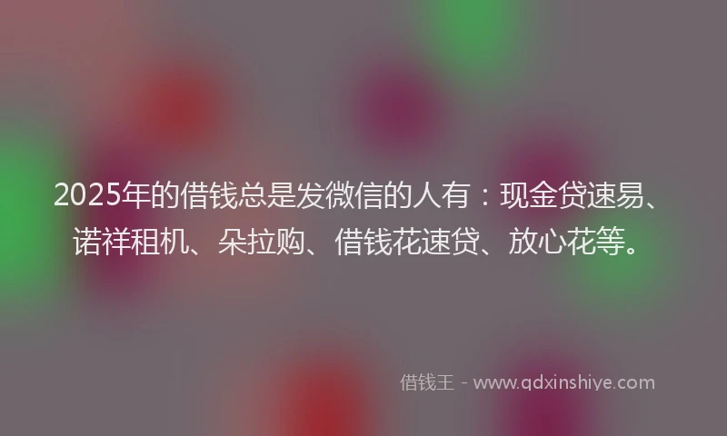 2025年的借钱总是发微信的人有：现金贷速易、诺祥租机、朵拉购、借钱花速贷、放心花等。