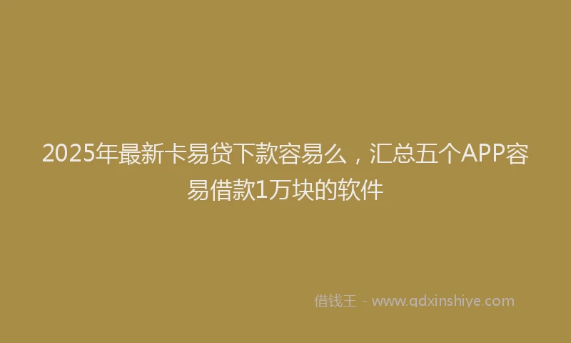 2025年最新卡易贷下款容易么，汇总五个APP容易借款1万块的软件