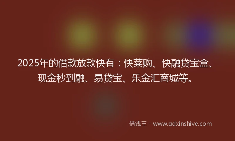 2025年的借款放款快有：快莱购、快融贷宝盒、现金秒到融、易贷宝、乐金汇商城等。