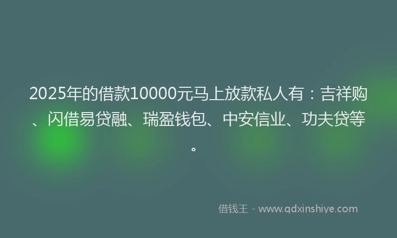 2025年的借款10000元马上放款私人有：吉祥购、闪借易贷融、瑞盈钱包、中安信业、功夫贷等。