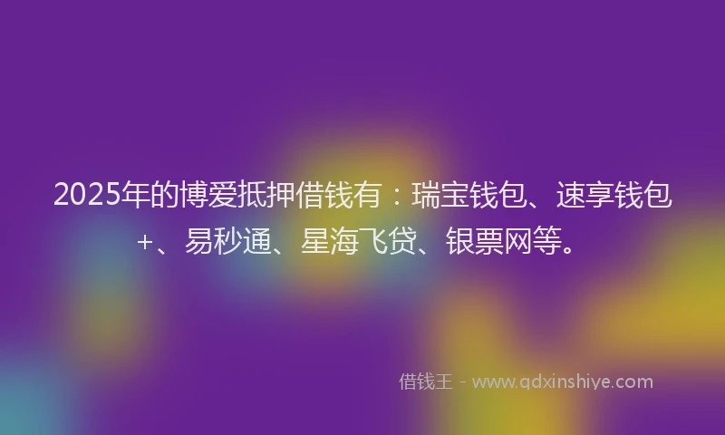 2025年的博爱抵押借钱有：瑞宝钱包、速享钱包+、易秒通、星海飞贷、银票网等。