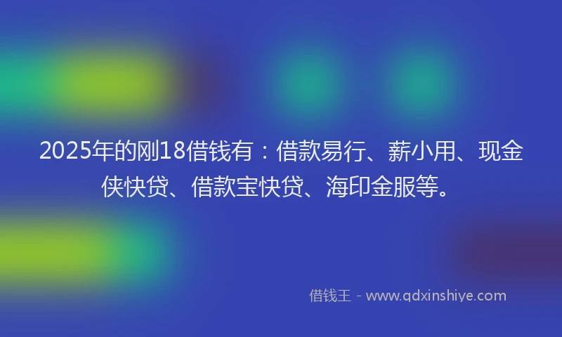 2025年的刚18借钱有：借款易行、薪小用、现金侠快贷、借款宝快贷、海印金服等。
