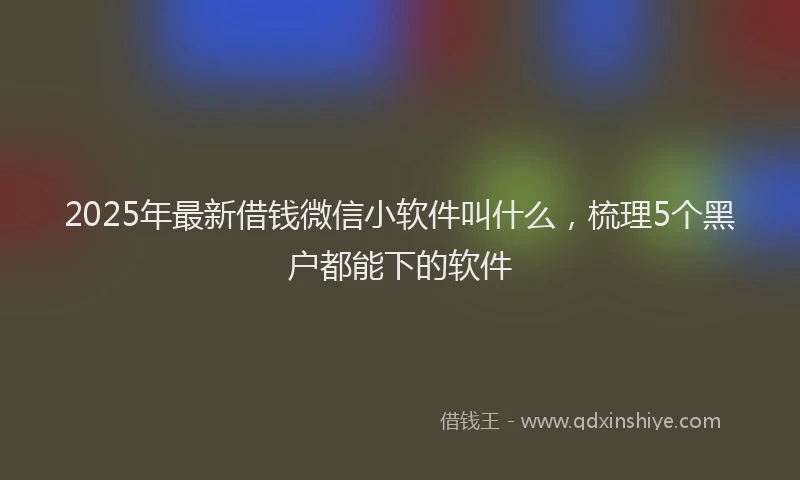2025年最新借钱微信小软件叫什么，梳理5个黑户都能下的软件