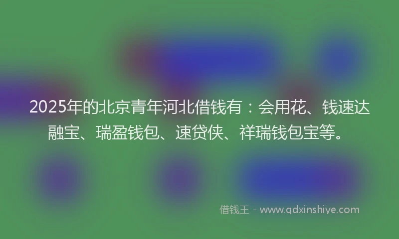 2025年的北京青年河北借钱有：会用花、钱速达融宝、瑞盈钱包、速贷侠、祥瑞钱包宝等。