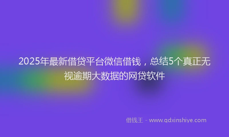 2025年最新借贷平台微信借钱，总结5个真正无视逾期大数据的网贷软件