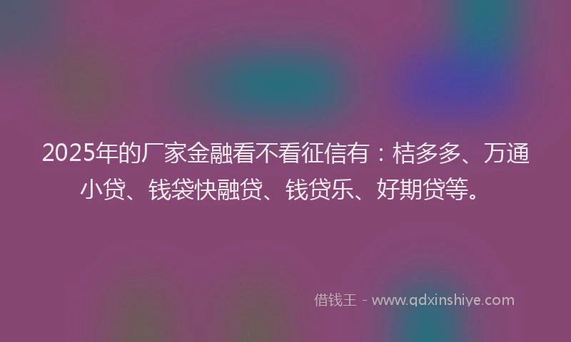 2025年的厂家金融看不看征信有：桔多多、万通小贷、钱袋快融贷、钱贷乐、好期贷等。