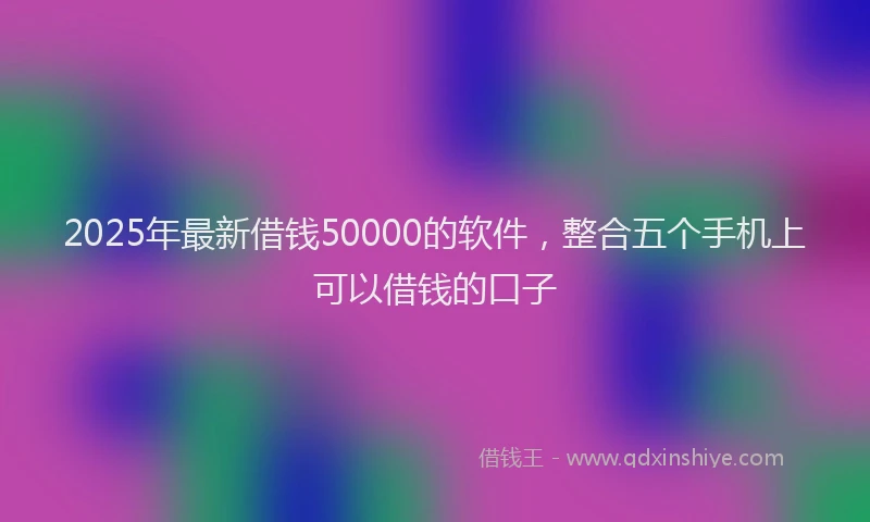 2025年最新借钱50000的软件，整合五个手机上可以借钱的口子