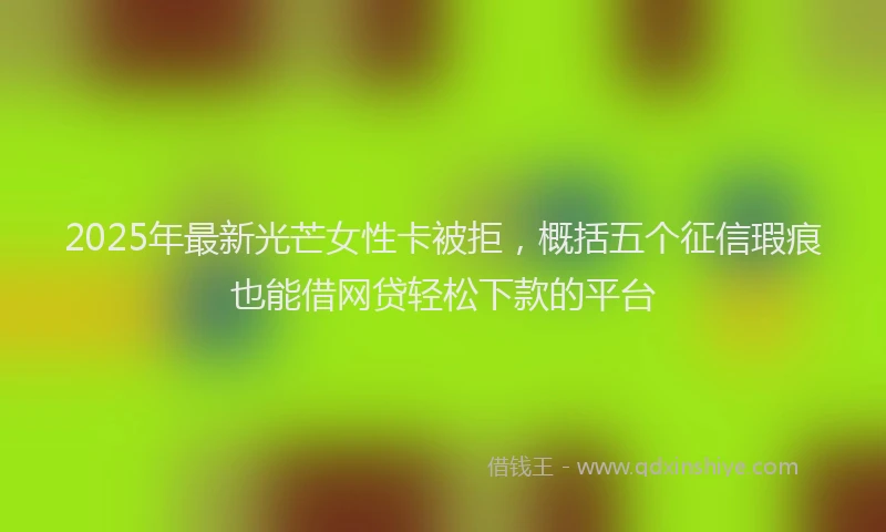 2025年最新光芒女性卡被拒，概括五个征信瑕疵也能借网贷轻松下款的平台