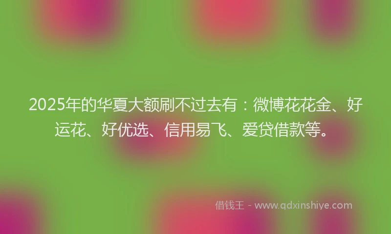 2025年的华夏大额刷不过去有：微博花花金、好运花、好优选、信用易飞、爱贷借款等。