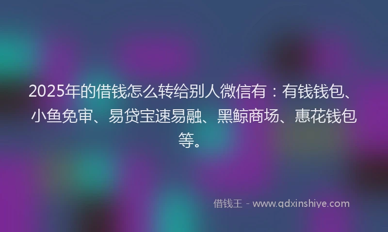 2025年的借钱怎么转给别人微信有：有钱钱包、小鱼免审、易贷宝速易融、黑鲸商场、惠花钱包等。