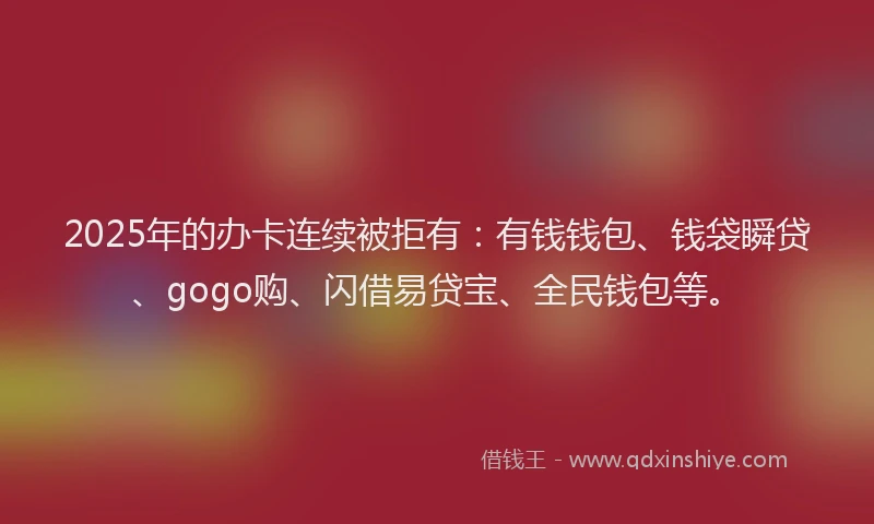 2025年的办卡连续被拒有：有钱钱包、钱袋瞬贷、gogo购、闪借易贷宝、全民钱包等。