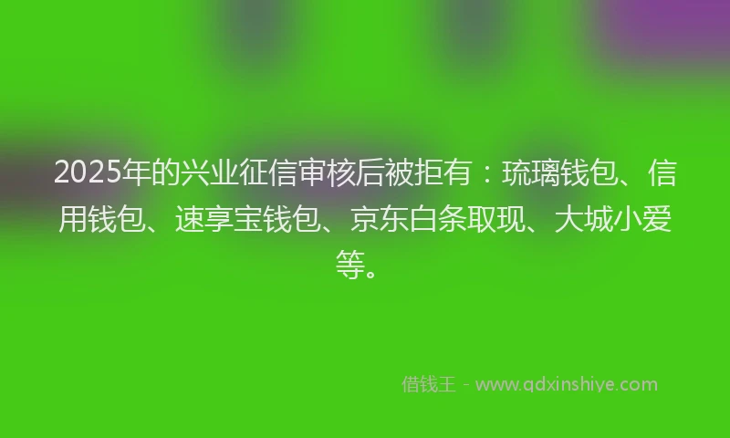 2025年的兴业征信审核后被拒有：琉璃钱包、信用钱包、速享宝钱包、京东白条取现、大城小爱等。