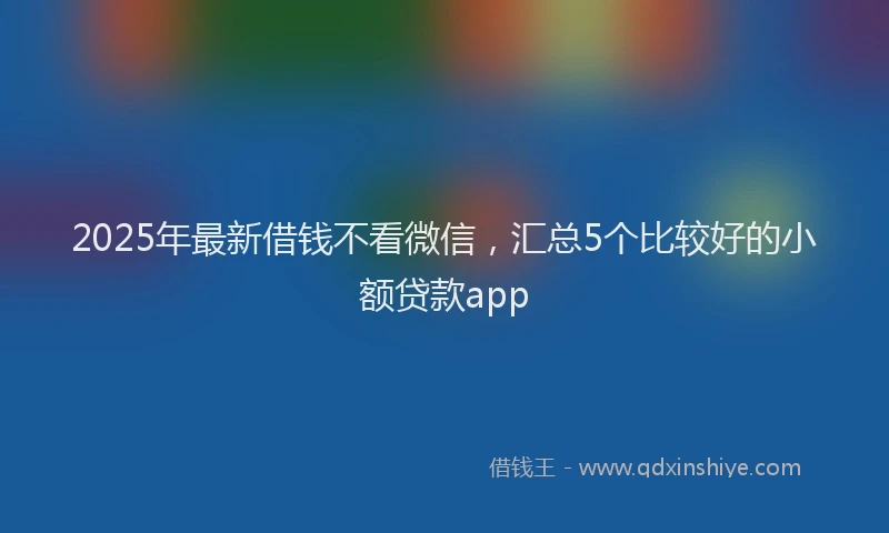 2025年最新借钱不看微信，汇总5个比较好的小额贷款app