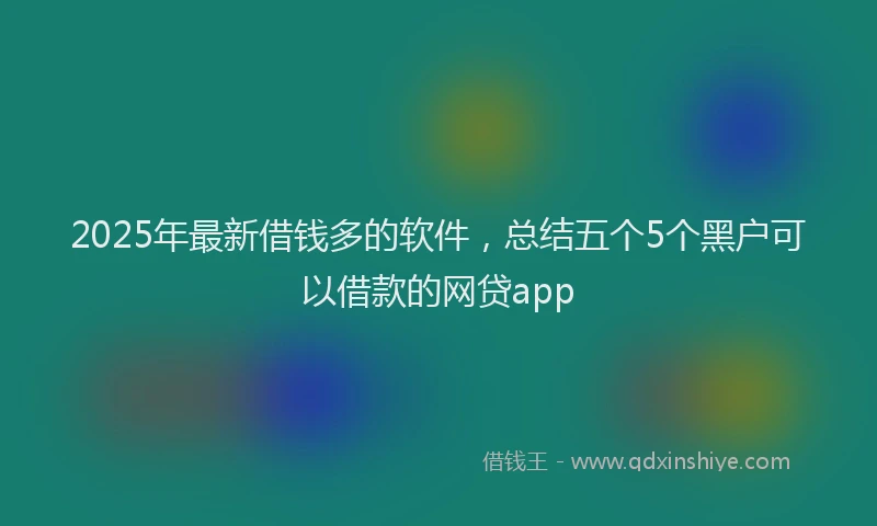 2025年最新借钱多的软件，总结五个5个黑户可以借款的网贷app