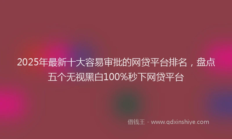 2025年最新十大容易审批的网贷平台排名，盘点五个无视黑白100%秒下网贷平台