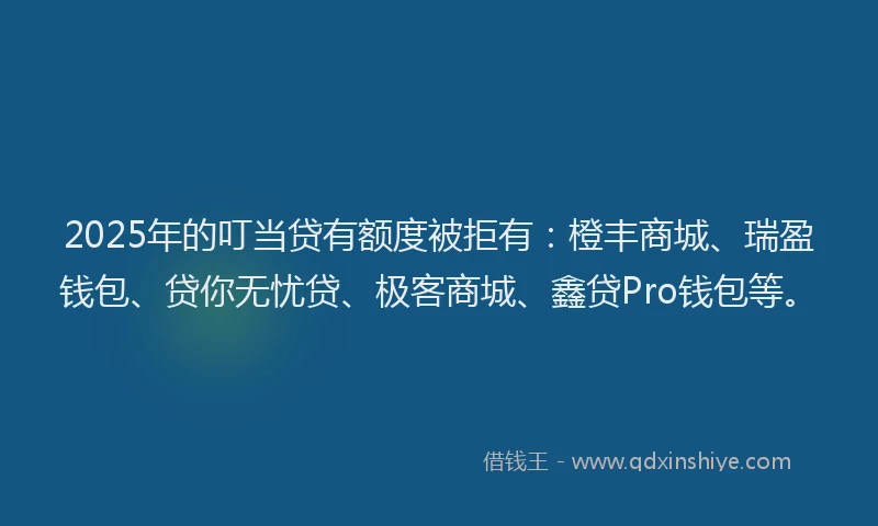 2025年的叮当贷有额度被拒有：橙丰商城、瑞盈钱包、贷你无忧贷、极客商城、鑫贷Pro钱包等。