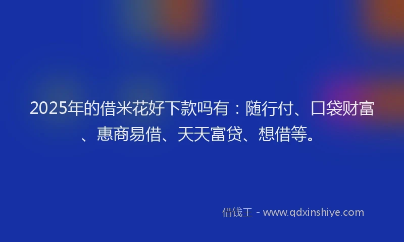 2025年的借米花好下款吗有：随行付、口袋财富、惠商易借、天天富贷、想借等。