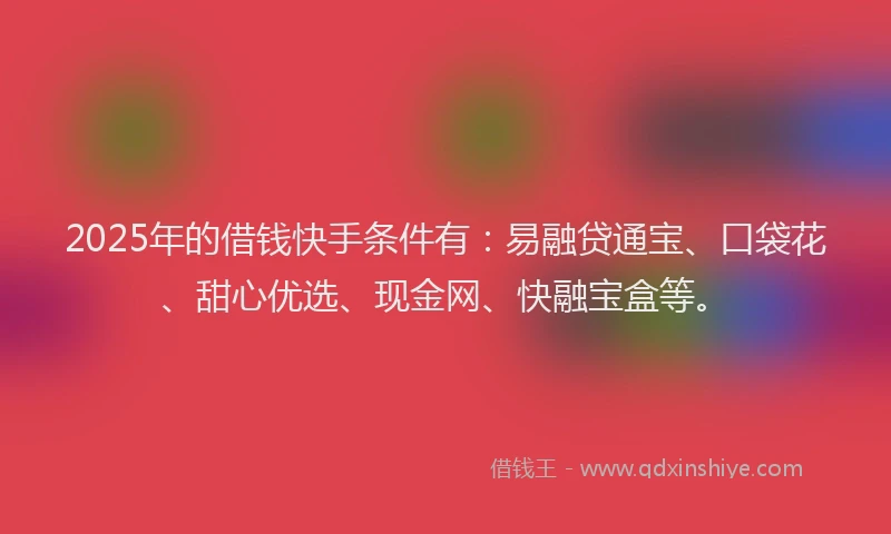 2025年的借钱快手条件有：易融贷通宝、口袋花、甜心优选、现金网、快融宝盒等。